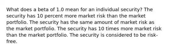 What does a beta of 1.0 mean for an individual security? The security has 10 percent more market risk than the market portfolio. The security has the same amount of market risk as the market portfolio. The security has 10 times more market risk than the market portfolio. The security is considered to be risk-free.