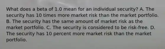 What does a beta of 1.0 mean for an individual security? A. The security has 10 times more market risk than the market portfolio. B. The security has the same amount of market risk as the market portfolio. C. The security is considered to be risk-free. D. The security has 10 percent more market risk than the market portfolio.