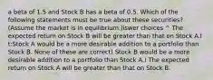 a beta of 1.5 and Stock B has a beta of 0.5. Which of the following statements must be true about these securities? (Assume the market is in equilibrium.)iswer choices ^ The expected return on Stock B will be greater than that on Stock A.I t:Stock A would be a more desirable addition to a portfolio than Stock B. None of these are correct) Stock B would be a more desirable addition to a portfolio than Stock A.) The expected return on Stock A will be greater than that on Stock B.