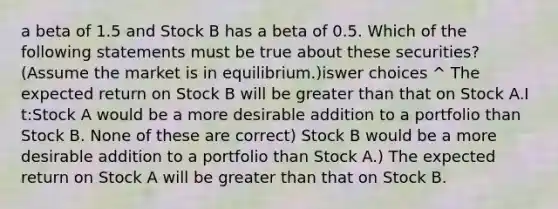 a beta of 1.5 and Stock B has a beta of 0.5. Which of the following statements must be true about these securities? (Assume the market is in equilibrium.)iswer choices ^ The expected return on Stock B will be greater than that on Stock A.I t:Stock A would be a more desirable addition to a portfolio than Stock B. None of these are correct) Stock B would be a more desirable addition to a portfolio than Stock A.) The expected return on Stock A will be greater than that on Stock B.