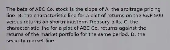 The beta of ABC Co. stock is the slope of A. the arbitrage pricing line. B. the characteristic line for a plot of returns on the​ S&P 500 versus returns on shortminusterm Treasury bills. C. the characteristic line for a plot of ABC Co. returns against the returns of the market portfolio for the same period. D. the <a href='https://www.questionai.com/knowledge/kOKQ6KIBy7-security-market-line' class='anchor-knowledge'>security market line</a>.