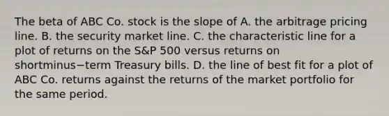 The beta of ABC Co. stock is the slope of A. the arbitrage pricing line. B. the security market line. C. the characteristic line for a plot of returns on the​ S&P 500 versus returns on shortminus−term Treasury bills. D. the line of best fit for a plot of ABC Co. returns against the returns of the market portfolio for the same period.