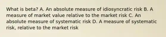 What is beta? A. An absolute measure of idiosyncratic risk B. A measure of market value relative to the market risk C. An absolute measure of systematic risk D. A measure of systematic risk, relative to the market risk