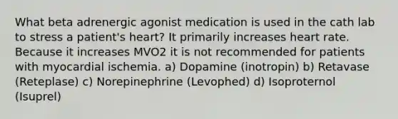 What beta adrenergic agonist medication is used in the cath lab to stress a patient's heart? It primarily increases heart rate. Because it increases MVO2 it is not recommended for patients with myocardial ischemia. a) Dopamine (inotropin) b) Retavase (Reteplase) c) Norepinephrine (Levophed) d) Isoproternol (Isuprel)