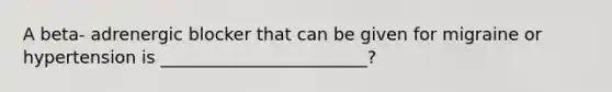 A beta- adrenergic blocker that can be given for migraine or hypertension is ________________________?