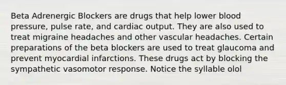 Beta Adrenergic Blockers are drugs that help lower blood pressure, pulse rate, and cardiac output. They are also used to treat migraine headaches and other vascular headaches. Certain preparations of the beta blockers are used to treat glaucoma and prevent myocardial infarctions. These drugs act by blocking the sympathetic vasomotor response. Notice the syllable olol