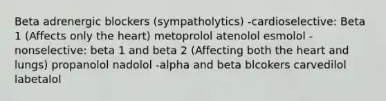 Beta adrenergic blockers (sympatholytics) -cardioselective: Beta 1 (Affects only the heart) metoprolol atenolol esmolol -nonselective: beta 1 and beta 2 (Affecting both the heart and lungs) propanolol nadolol -alpha and beta blcokers carvedilol labetalol