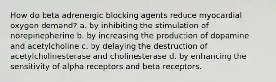 How do beta adrenergic blocking agents reduce myocardial oxygen demand? a. by inhibiting the stimulation of norepinepherine b. by increasing the production of dopamine and acetylcholine c. by delaying the destruction of acetylcholinesterase and cholinesterase d. by enhancing the sensitivity of alpha receptors and beta receptors.