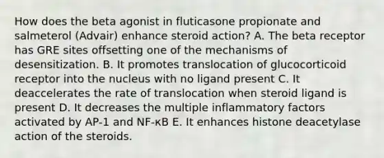 How does the beta agonist in fluticasone propionate and salmeterol (Advair) enhance steroid action? A. The beta receptor has GRE sites offsetting one of the mechanisms of desensitization. B. It promotes translocation of glucocorticoid receptor into the nucleus with no ligand present C. It deaccelerates the rate of translocation when steroid ligand is present D. It decreases the multiple inflammatory factors activated by AP-1 and NF-кB E. It enhances histone deacetylase action of the steroids.