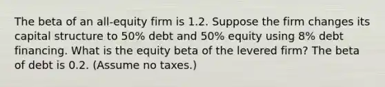 The beta of an all-equity firm is 1.2. Suppose the firm changes its capital structure to 50% debt and 50% equity using 8% debt financing. What is the equity beta of the levered firm? The beta of debt is 0.2. (Assume no taxes.)