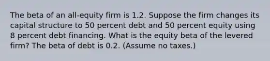 The beta of an all-equity firm is 1.2. Suppose the firm changes its capital structure to 50 percent debt and 50 percent equity using 8 percent debt financing. What is the equity beta of the levered firm? The beta of debt is 0.2. (Assume no taxes.)