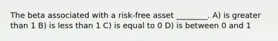 The beta associated with a risk-free asset ________. A) is greater than 1 B) is less than 1 C) is equal to 0 D) is between 0 and 1