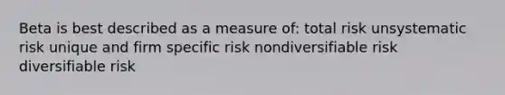 Beta is best described as a measure of: total risk unsystematic risk unique and firm specific risk nondiversifiable risk diversifiable risk