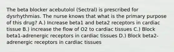 The beta blocker acebutolol (Sectral) is prescribed for dysrhythmias. The nurse knows that what is the primary purpose of this drug? A.) Increase beta1 and beta2 receptors in cardiac tissue B.) increase the flow of O2 to cardiac tissues C.) Block beta1-adrenergic receptors in cardiac tissues D.) Block beta2-adrenergic receptors in cardiac tissues