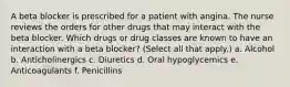 A beta blocker is prescribed for a patient with angina. The nurse reviews the orders for other drugs that may interact with the beta blocker. Which drugs or drug classes are known to have an interaction with a beta blocker? (Select all that apply.) a. Alcohol b. Anticholinergics c. Diuretics d. Oral hypoglycemics e. Anticoagulants f. Penicillins