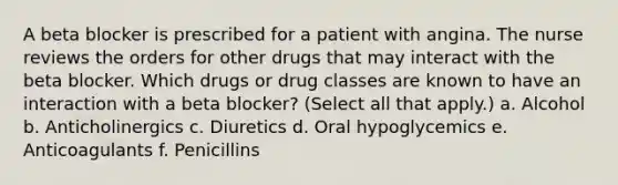 A beta blocker is prescribed for a patient with angina. The nurse reviews the orders for other drugs that may interact with the beta blocker. Which drugs or drug classes are known to have an interaction with a beta blocker? (Select all that apply.) a. Alcohol b. Anticholinergics c. Diuretics d. Oral hypoglycemics e. Anticoagulants f. Penicillins