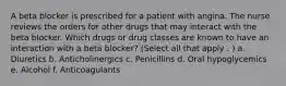 A beta blocker is prescribed for a patient with angina. The nurse reviews the orders for other drugs that may interact with the beta blocker. Which drugs or drug classes are known to have an interaction with a beta blocker? (Select all that apply . ) a. Diuretics b. Anticholinergics c. Penicillins d. Oral hypoglycemics e. Alcohol f. Anticoagulants