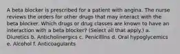 A beta blocker is prescribed for a patient with angina. The nurse reviews the orders for other drugs that may interact with the beta blocker. Which drugs or drug classes are known to have an interaction with a beta blocker? (Select all that apply.) a. Diuretics b. Anticholinergics c. Penicillins d. Oral hypoglycemics e. Alcohol f. Anticoagulants