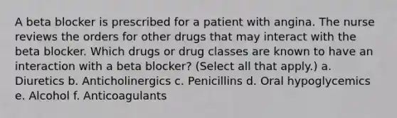 A beta blocker is prescribed for a patient with angina. The nurse reviews the orders for other drugs that may interact with the beta blocker. Which drugs or drug classes are known to have an interaction with a beta blocker? (Select all that apply.) a. Diuretics b. Anticholinergics c. Penicillins d. Oral hypoglycemics e. Alcohol f. Anticoagulants