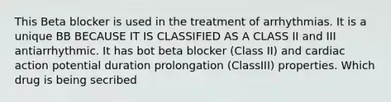 This Beta blocker is used in the treatment of arrhythmias. It is a unique BB BECAUSE IT IS CLASSIFIED AS A CLASS II and III antiarrhythmic. It has bot beta blocker (Class II) and cardiac action potential duration prolongation (ClassIII) properties. Which drug is being secribed