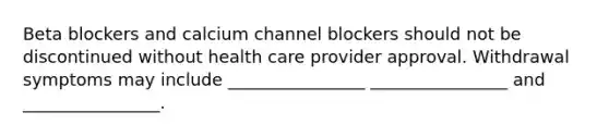 Beta blockers and calcium channel blockers should not be discontinued without health care provider approval. Withdrawal symptoms may include ________________ ________________ and ________________.