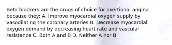 Beta blockers are the drugs of choice for exertional angina because they: A. Improve myocardial oxygen supply by vasodilating <a href='https://www.questionai.com/knowledge/kUSHhCSdkt-the-corona' class='anchor-knowledge'>the corona</a>ry arteries B. Decrease myocardial oxygen demand by decreasing heart rate and vascular resistance C. Both A and B D. Neither A nor B