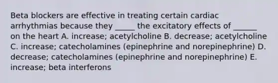 Beta blockers are effective in treating certain cardiac arrhythmias because they _____ the excitatory effects of ______ on the heart A. increase; acetylcholine B. decrease; acetylcholine C. increase; catecholamines (epinephrine and norepinephrine) D. decrease; catecholamines (epinephrine and norepinephrine) E. increase; beta interferons