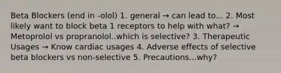 Beta Blockers (end in -olol) 1. general → can lead to... 2. Most likely want to block beta 1 receptors to help with what? → Metoprolol vs propranolol..which is selective? 3. Therapeutic Usages → Know cardiac usages 4. Adverse effects of selective beta blockers vs non-selective 5. Precautions...why?