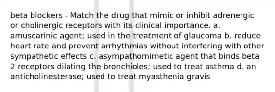 beta blockers - Match the drug that mimic or inhibit adrenergic or cholinergic receptors with its clinical importance. a. amuscarinic agent; used in the treatment of glaucoma b. reduce heart rate and prevent arrhythmias without interfering with other sympathetic effects c. asympathomimetic agent that binds beta 2 receptors dilating the bronchioles; used to treat asthma d. an anticholinesterase; used to treat myasthenia gravis