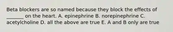 Beta blockers are so named because they block the effects of _______ on the heart. A. epinephrine B. norepinephrine C. acetylcholine D. all the above are true E. A and B only are true