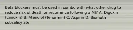 Beta blockers must be used in combo with what other drug to reduce risk of death or recurrence following a MI? A. Digoxin (Lanoxin) B. Atenolol (Tenormin) C. Aspirin D. Bismuth subsalicylate