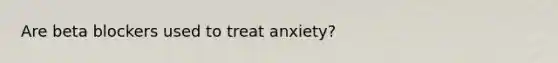 Are beta blockers used to treat anxiety?