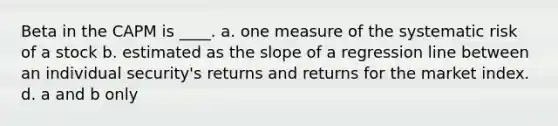 Beta in the CAPM is ____. a. one measure of the systematic risk of a stock b. estimated as the slope of a regression line between an individual security's returns and returns for the market index. d. a and b only