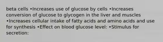 beta cells •Increases use of glucose by cells •Increases conversion of glucose to glycogen in the liver and muscles •Increases cellular intake of fatty acids and amino acids and use for synthesis •Effect on blood glucose level: •Stimulus for secretion: