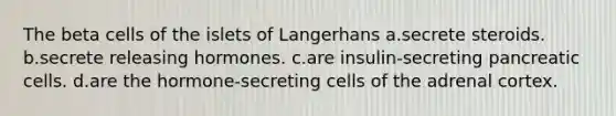 The beta cells of the islets of Langerhans a.secrete steroids. b.secrete releasing hormones. c.are insulin-secreting pancreatic cells. d.are the hormone-secreting cells of the adrenal cortex.