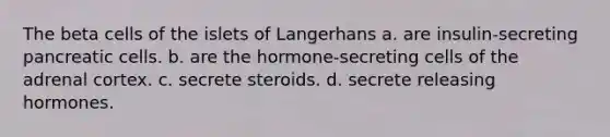 The beta cells of the islets of Langerhans a. are insulin-secreting pancreatic cells. b. are the hormone-secreting cells of the adrenal cortex. c. secrete steroids. d. secrete releasing hormones.