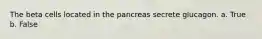 The beta cells located in the pancreas secrete glucagon. a. True b. False