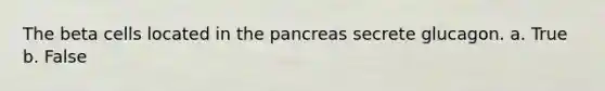 The beta cells located in the pancreas secrete glucagon. a. True b. False