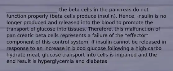 _____________________ the beta cells in <a href='https://www.questionai.com/knowledge/kITHRba4Cd-the-pancreas' class='anchor-knowledge'>the pancreas</a> do not function properly (beta cells produce insulin). Hence, insulin is no longer produced and released into <a href='https://www.questionai.com/knowledge/k7oXMfj7lk-the-blood' class='anchor-knowledge'>the blood</a> to promote the transport of glucose into tissues. Therefore, this malfunction of pan creatic beta cells represents a failure of the "effector" component of this control system. If insulin cannot be released in response to an increase in blood glucose following a high-carbo hydrate meal, glucose transport into cells is impaired and the end result is hyperglycemia and diabetes