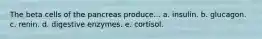 The beta cells of the pancreas produce... a. insulin. b. glucagon. c. renin. d. digestive enzymes. e. cortisol.
