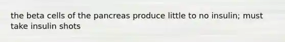 the beta cells of the pancreas produce little to no insulin; must take insulin shots