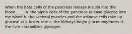 When the beta cells of the pancreas release insulin into the blood_____ a. the alpha cells of the pancreas release glucose into the blood b. the skeletal muscles and the adipose cells take up glucose at a faster rate c. the kidneys begin gluconeogenesis d. the liver catabolizes glycogen