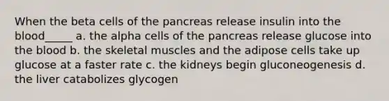 When the beta cells of the pancreas release insulin into the blood_____ a. the alpha cells of the pancreas release glucose into the blood b. the skeletal muscles and the adipose cells take up glucose at a faster rate c. the kidneys begin gluconeogenesis d. the liver catabolizes glycogen