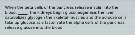 When the beta cells of the pancreas release insulin into the blood, _____. the kidneys begin gluconeogenesis the liver catabolizes glycogen the skeletal muscles and the adipose cells take up glucose at a faster rate the alpha cells of the pancreas release glucose into the blood