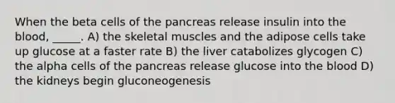 When the beta cells of the pancreas release insulin into the blood, _____. A) the skeletal muscles and the adipose cells take up glucose at a faster rate B) the liver catabolizes glycogen C) the alpha cells of the pancreas release glucose into the blood D) the kidneys begin gluconeogenesis