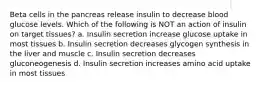 Beta cells in the pancreas release insulin to decrease blood glucose levels. Which of the following is NOT an action of insulin on target tissues? a. Insulin secretion increase glucose uptake in most tissues b. Insulin secretion decreases glycogen synthesis in the liver and muscle c. Insulin secretion decreases gluconeogenesis d. Insulin secretion increases amino acid uptake in most tissues