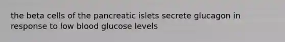 the beta cells of the pancreatic islets secrete glucagon in response to low blood glucose levels