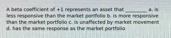 A beta coefficient of +1 represents an asset that _________ a. is less responsive than the market portfolio b. is more responsive than the market portfolio c. is unaffected by market movement d. has the same response as the market portfolio