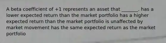 A beta coefficient of +1 represents an asset that _______. has a lower expected return than the market portfolio has a higher expected return than the market portfolio is unaffected by market movement has the same expected return as the market portfolio