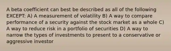 A beta coefficient can best be described as all of the following EXCEPT: A) A measurement of volatility B) A way to compare performance of a security against the stock market as a whole C) A way to reduce risk in a portfolio of securities D) A way to narrow the types of investments to present to a conservative or aggressive investor